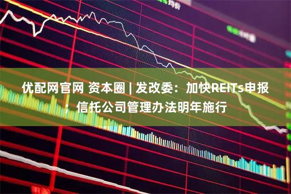 优配网官网 资本圈 | 发改委：加快REITs申报；信托公司管理办法明年施行