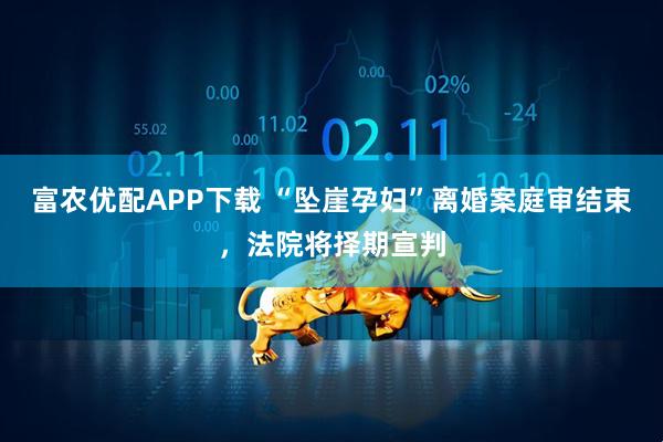 富农优配APP下载 “坠崖孕妇”离婚案庭审结束，法院将择期宣判