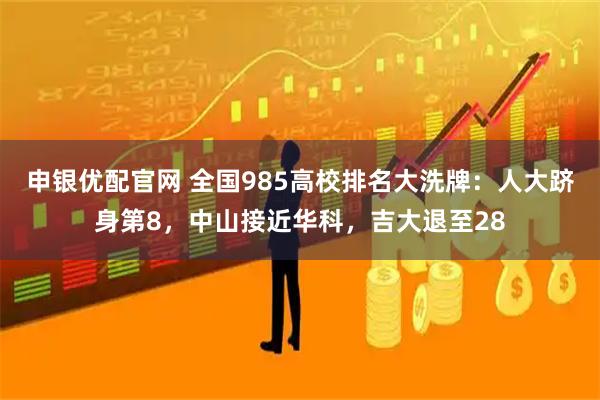 申银优配官网 全国985高校排名大洗牌：人大跻身第8，中山接近华科，吉大退至28