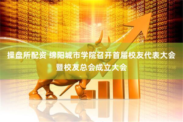 操盘所配资 绵阳城市学院召开首届校友代表大会暨校友总会成立大会