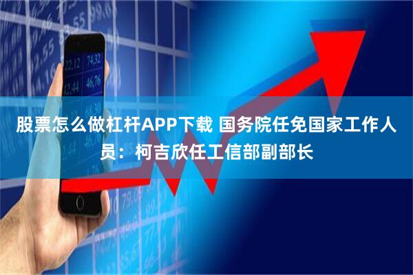 股票怎么做杠杆APP下载 国务院任免国家工作人员：柯吉欣任工信部副部长