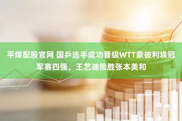 平煤配股官网 国乒选手成功晋级WTT蒙彼利埃冠军赛四强，王艺迪险胜张本美和