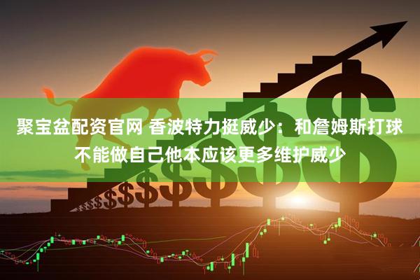 聚宝盆配资官网 香波特力挺威少：和詹姆斯打球不能做自己他本应该更多维护威少
