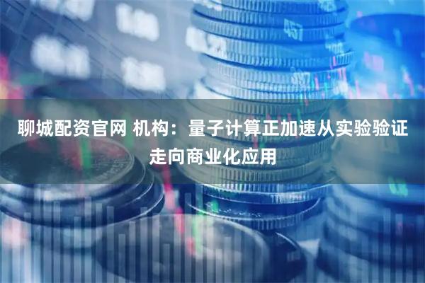 聊城配资官网 机构：量子计算正加速从实验验证走向商业化应用