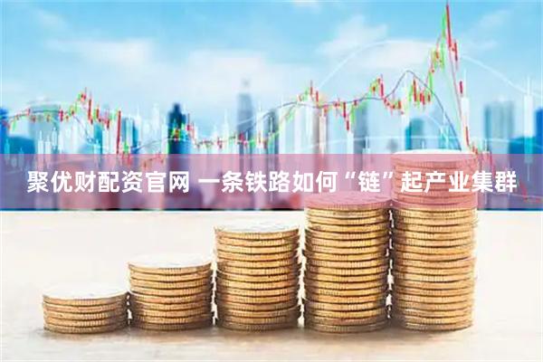 聚优财配资官网 一条铁路如何“链”起产业集群