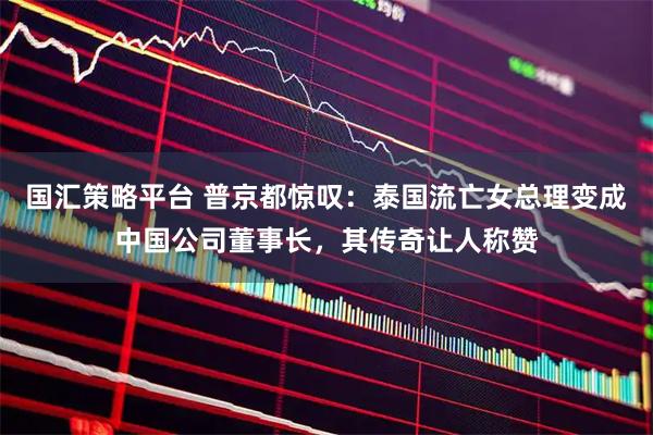 国汇策略平台 普京都惊叹：泰国流亡女总理变成中国公司董事长，其传奇让人称赞