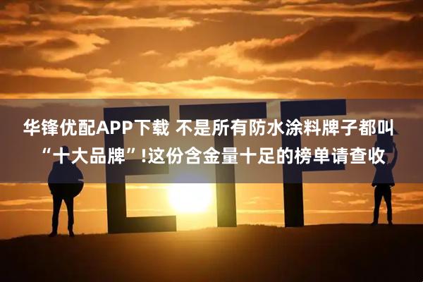 华锋优配APP下载 不是所有防水涂料牌子都叫 “十大品牌”!这份含金量十足的榜单请查收