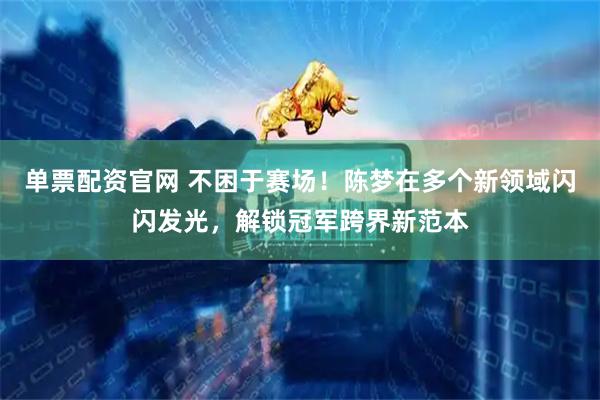 单票配资官网 不困于赛场！陈梦在多个新领域闪闪发光，解锁冠军跨界新范本