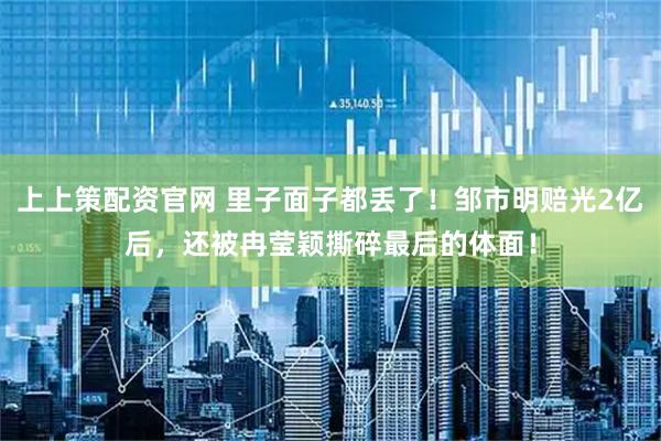 上上策配资官网 里子面子都丢了！邹市明赔光2亿后，还被冉莹颖撕碎最后的体面！