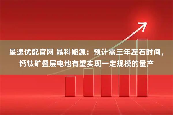 星速优配官网 晶科能源：预计需三年左右时间，钙钛矿叠层电池有望实现一定规模的量产
