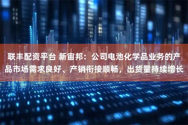 联丰配资平台 新宙邦：公司电池化学品业务的产品市场需求良好、产销衔接顺畅，出货量持续增长