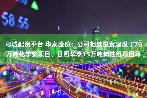 聊城配资平台 华泰股份：公司相继投资建设了70万吨化学浆项目、日照华泰15万吨伸性纸项目等