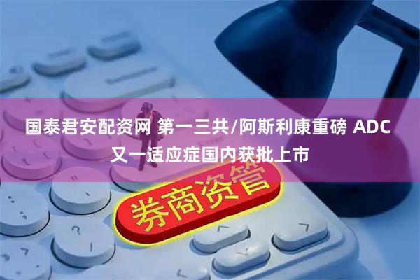国泰君安配资网 第一三共/阿斯利康重磅 ADC 又一适应症国内获批上市