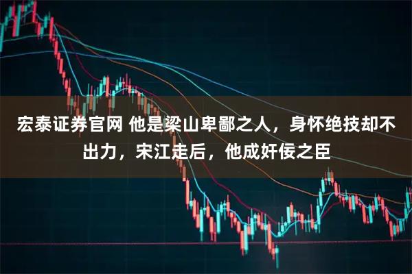 宏泰证券官网 他是梁山卑鄙之人，身怀绝技却不出力，宋江走后，他成奸佞之臣