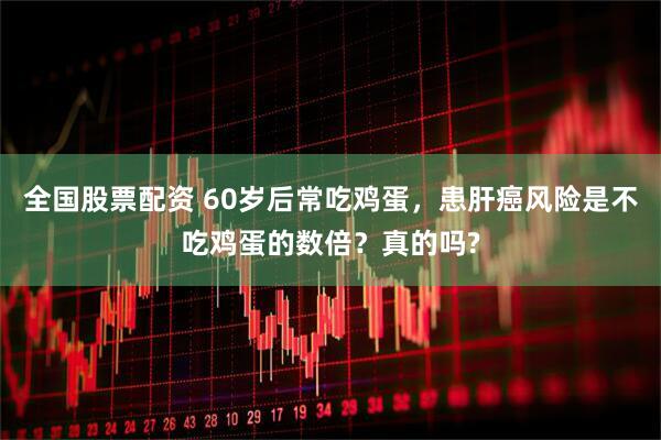 全国股票配资 60岁后常吃鸡蛋，患肝癌风险是不吃鸡蛋的数倍？真的吗?