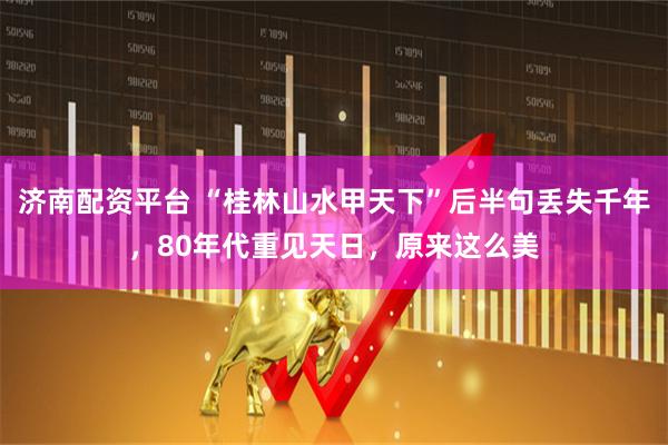 济南配资平台 “桂林山水甲天下”后半句丢失千年，80年代重见天日，原来这么美