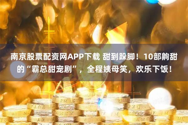 南京股票配资网APP下载 甜到跺脚！10部齁甜的“霸总甜宠剧”，全程姨母笑，欢乐下饭！