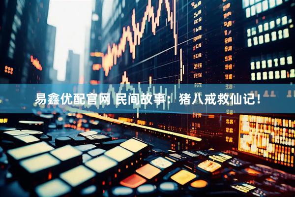 易鑫优配官网 民间故事：猪八戒救仙记！