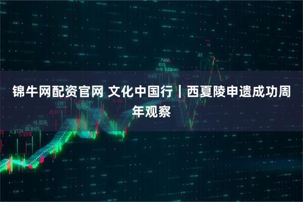 锦牛网配资官网 文化中国行｜西夏陵申遗成功周年观察