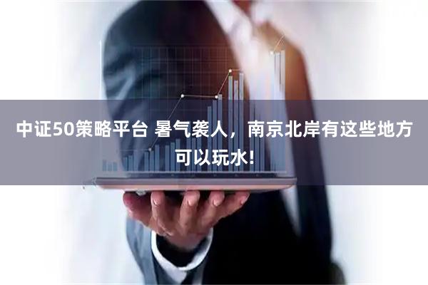 中证50策略平台 暑气袭人，南京北岸有这些地方可以玩水!