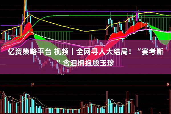 亿资策略平台 视频丨全网寻人大结局！“赛考斯”含泪拥抱殷玉珍
